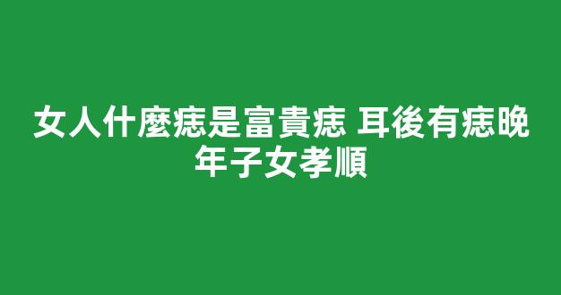 女人什麼痣是富貴痣 耳後有痣晚年子女孝順